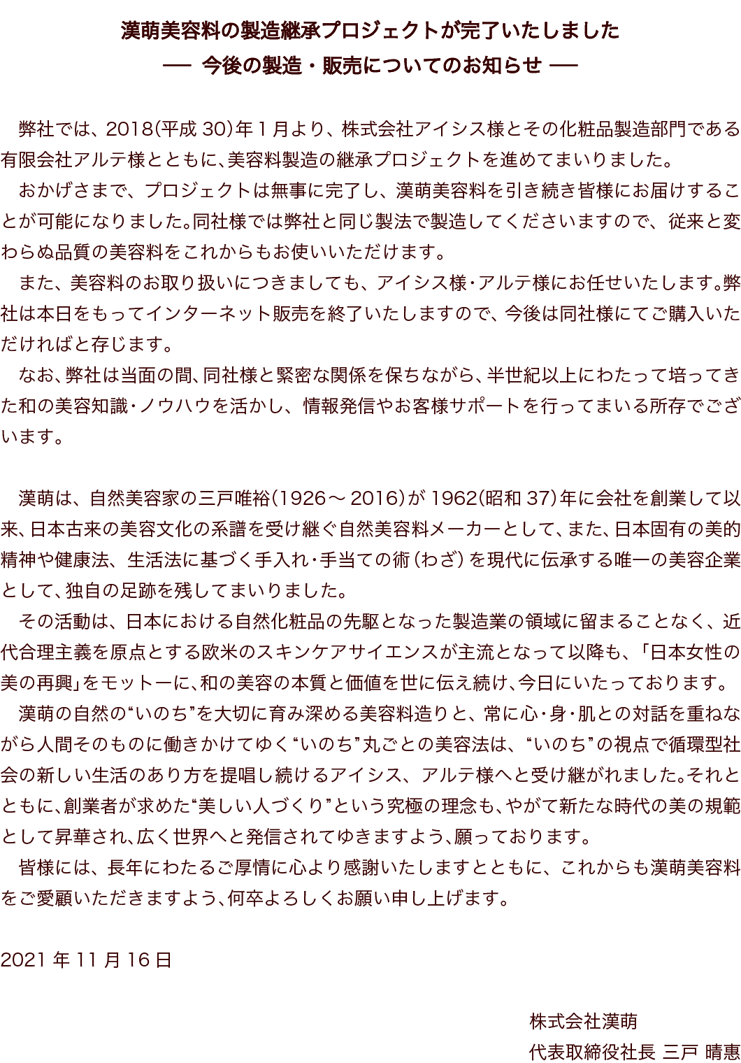 漢萌美容料製造の継承に伴いインターネット販売を終了いたしました 弊社は、株式会社アイシス様とその化粧品製造部門である有限会社アルテ様への、美容料製造技術の継承(技術・技能の伝承)に伴い、インターネットでの販売を2021(令和3)年11月15日をもちまして終了いたしました。これにより製造・販売はアイシス様・アルテ様に引き継がれましたが、弊社は今後も同社様と緊密な関係を保ちながら、半世紀以上にわたって培ってきた和の美容知識・ノウハウを活かし、当面の間お客様へのサポートを行ってまいります。
漢萌は、自然美容家の三戸唯裕（1926～2016）が1962（昭和37）年に会社を創業して以来、日本古来の美容文化の系譜を受け継ぐ自然美容料メーカーとして、また、日本固有の美的精神や健康法、生活法に基づく手入れ・手当ての術（わざ）を現代に伝承する唯一の美容企業として、独自の足跡を残してまいりました。
その活動は、日本における自然化粧品の先駆となった製造業の領域に留まることなく、近代合理主義を原点とする欧米のスキンケアサイエンスが主流となって以降も、「日本女性の美の再興」をモットーに、和の美容の本質と価値を世に伝え続け、今日にいたっております。
漢萌の自然の“いのち”を大切に育み深める美容料造りと、常に心・身・肌との対話を重ねながら人間そのものに働きかけてゆく“いのち”丸ごとの美容法は、“いのち”の視点で循環型社会の新しい生活のあり方を提唱し続けるアイシス、アルテ様へと受け継がれました。それとともに、創業者が求めた“美しい人づくり”という究極の理念も、やがて新たな時代の美の規範として昇華され、広く世界へと発信されてゆきますよう、願っております。
皆様には、長年にわたるご厚情に心より感謝いたしますとともに、これからも漢萌美容料をご愛顧いただきますよう、何卒よろしくお願い申し上げます。 2021年11月16日　株式会社漢萌　代表取締役社長 三戸　晴惠