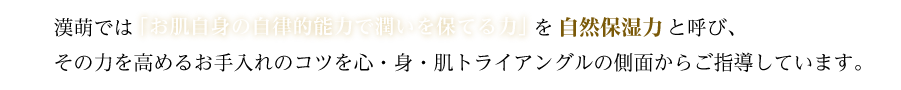 漢萌では「お肌自身の自律的的能力で潤いを保てる力」を自然保湿力と呼び、その力を高めるお手入れのコツを心・身・肌トライアングルの側面からご指導しています。