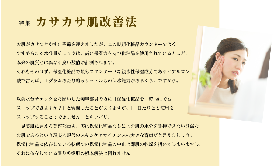 特集　カサカサ肌改善法 <br>
お肌がカサつきやすい季節を迎えましたが、この時期化粧品カウンターでよくすすめられる水分量チェックは、高い保湿力を持つ化粧品を使用されている方ほど、本来の肌質とは異なる良い数値が計測されます。
それもそのはず、保湿化粧品で最もスタンダードな親水性保湿成分であるヒアルロン酸で言えば、１グラムあたり約６リットルもの保水能力があるくらいですから。以前水分チェックをお願いした美容部員の方に「保湿化粧品を一時的にでもストップできますか？」と質問したことがありますが、「一日たりとも使用をストップすることはできません」とキッパリ。
一見美肌に見える美容部員も、実は保湿化粧品なしにはお肌の水分を維持できないひ弱なお肌であるという現実は現代のスキンケアサイエンスの大きな盲点だと言えましょう。
保湿化粧品に依存している状態での保湿化粧品の中止は即肌の乾燥を招いてしまいますし、それに依存している限り乾燥肌の根本解決は図れません。