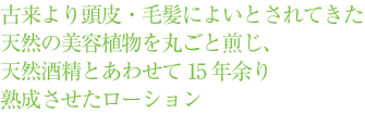 古来より頭皮・毛髪によいとされてきた天然の美容植物を丸ごと煎じ、天然酒精とあわせて15年余り熟成させたローション