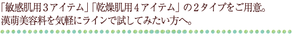 「敏感肌用3アイテム」「乾燥肌用4アイテム」の2タイプをご用意。漢萌美容料を気軽にラインで試してみたい方へ。