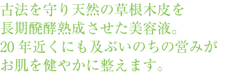 古法を守り天然の草根木皮を長期醗酵熟成させた美容液。20年近くにも及ぶいのちの営みがお肌を健やかに整えます。