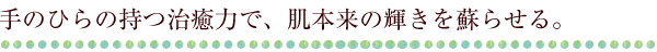 手のひらの持つ治癒力で、肌本来の輝きを蘇らせる。