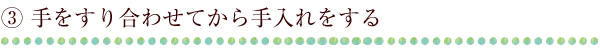 ③ 手をすり合わせてから手入れをする